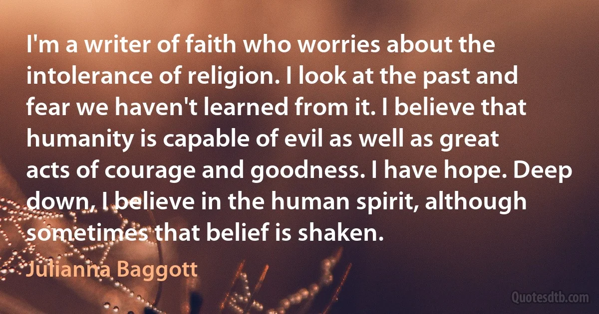 I'm a writer of faith who worries about the intolerance of religion. I look at the past and fear we haven't learned from it. I believe that humanity is capable of evil as well as great acts of courage and goodness. I have hope. Deep down, I believe in the human spirit, although sometimes that belief is shaken. (Julianna Baggott)