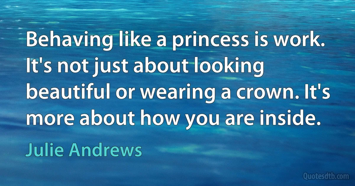 Behaving like a princess is work. It's not just about looking beautiful or wearing a crown. It's more about how you are inside. (Julie Andrews)