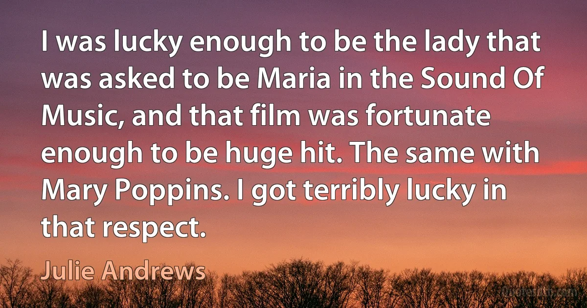 I was lucky enough to be the lady that was asked to be Maria in the Sound Of Music, and that film was fortunate enough to be huge hit. The same with Mary Poppins. I got terribly lucky in that respect. (Julie Andrews)