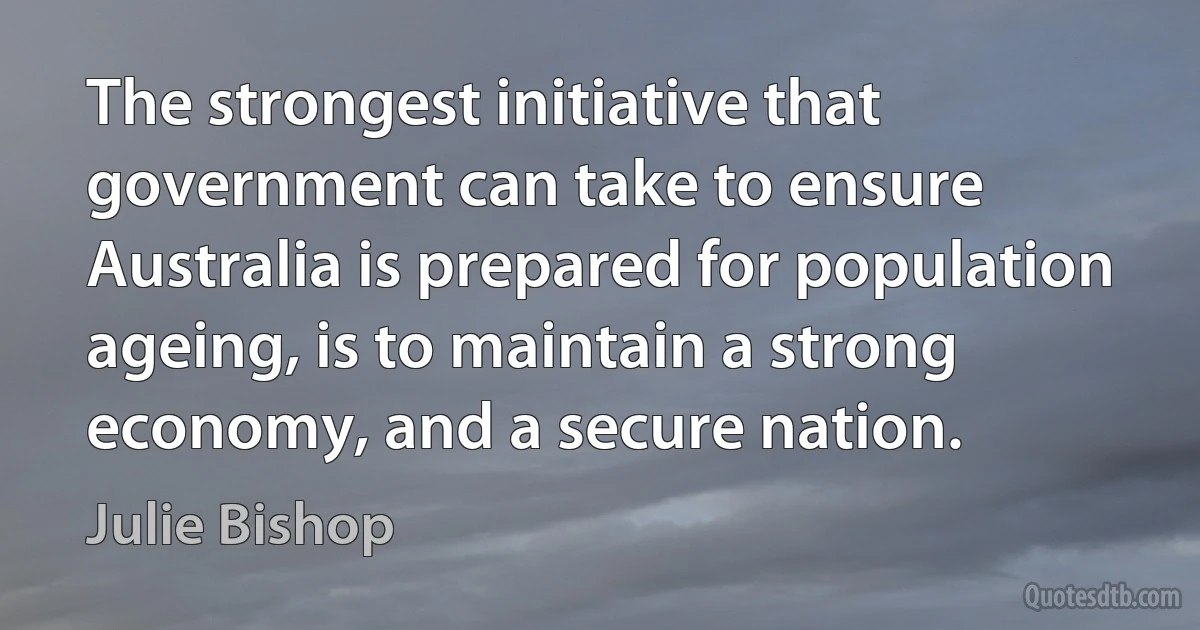 The strongest initiative that government can take to ensure Australia is prepared for population ageing, is to maintain a strong economy, and a secure nation. (Julie Bishop)