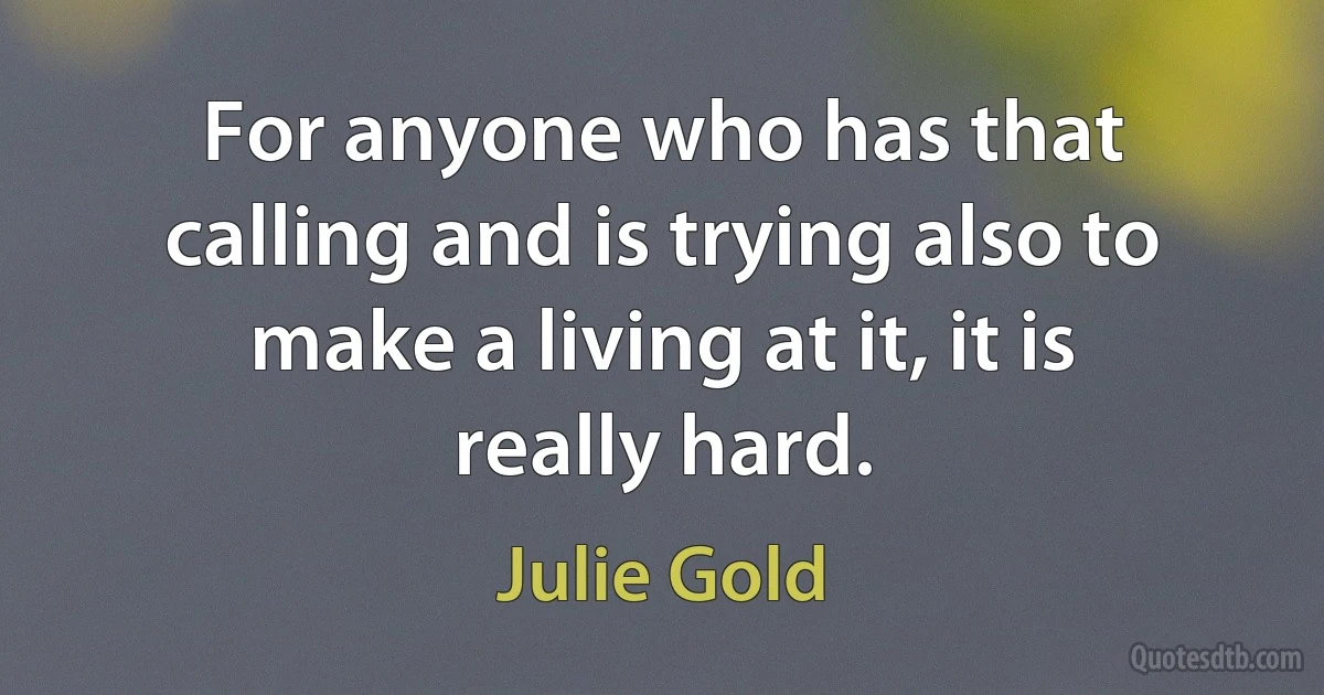 For anyone who has that calling and is trying also to make a living at it, it is really hard. (Julie Gold)