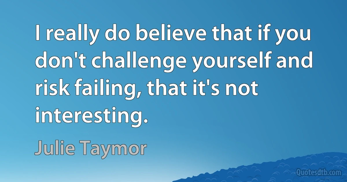 I really do believe that if you don't challenge yourself and risk failing, that it's not interesting. (Julie Taymor)