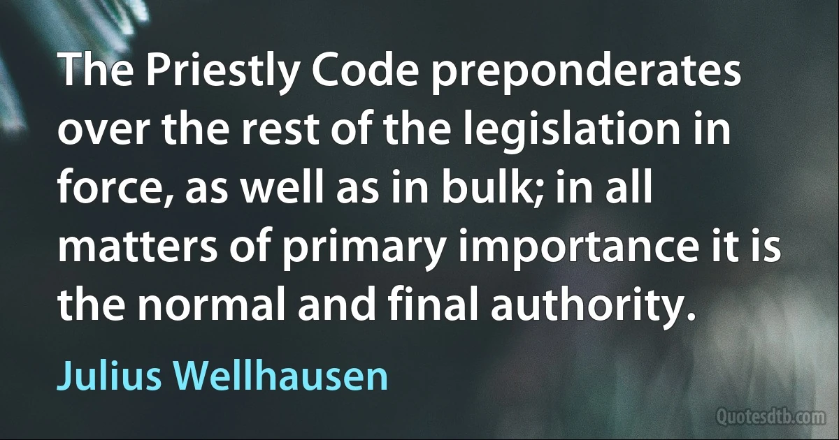 The Priestly Code preponderates over the rest of the legislation in force, as well as in bulk; in all matters of primary importance it is the normal and final authority. (Julius Wellhausen)