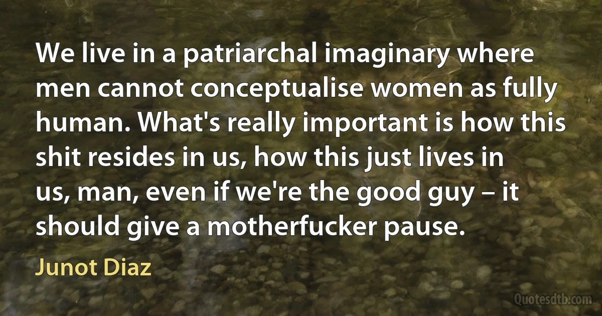 We live in a patriarchal imaginary where men cannot conceptualise women as fully human. What's really important is how this shit resides in us, how this just lives in us, man, even if we're the good guy – it should give a motherfucker pause. (Junot Diaz)