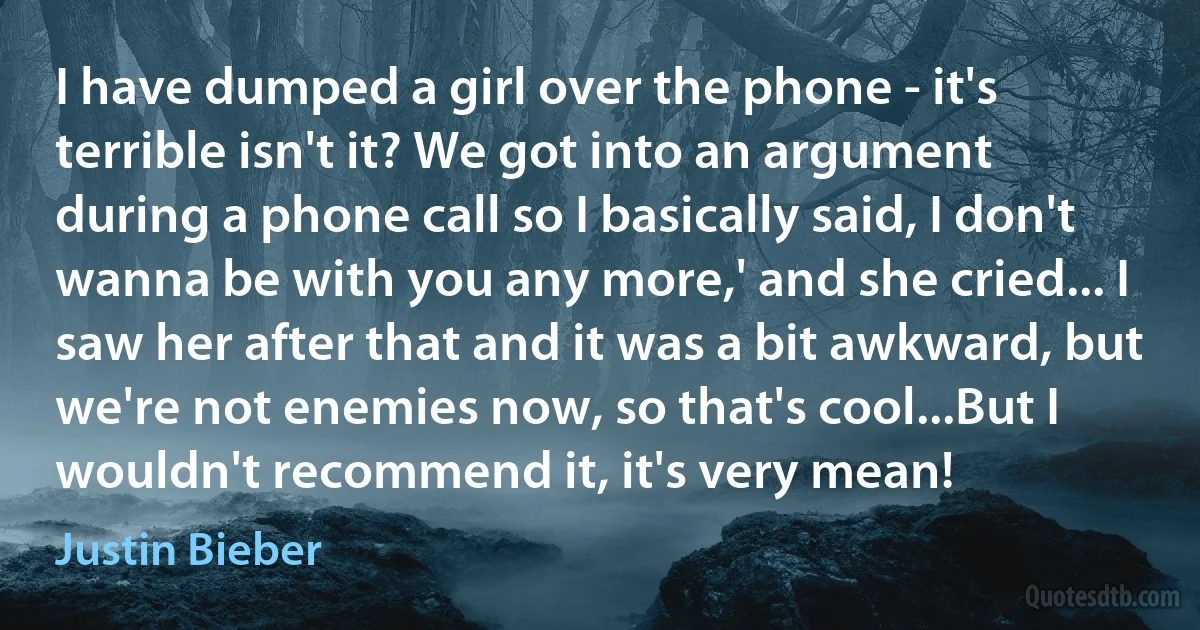 I have dumped a girl over the phone - it's terrible isn't it? We got into an argument during a phone call so I basically said, I don't wanna be with you any more,' and she cried... I saw her after that and it was a bit awkward, but we're not enemies now, so that's cool...But I wouldn't recommend it, it's very mean! (Justin Bieber)