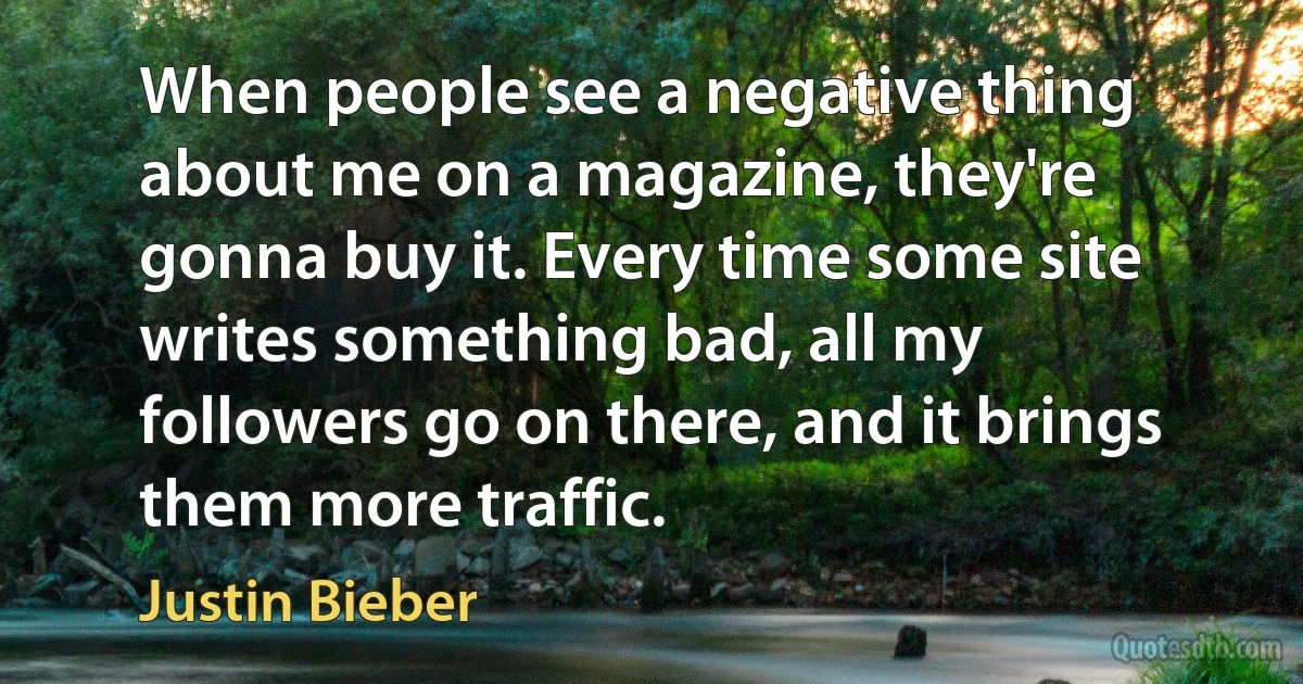 When people see a negative thing about me on a magazine, they're gonna buy it. Every time some site writes something bad, all my followers go on there, and it brings them more traffic. (Justin Bieber)