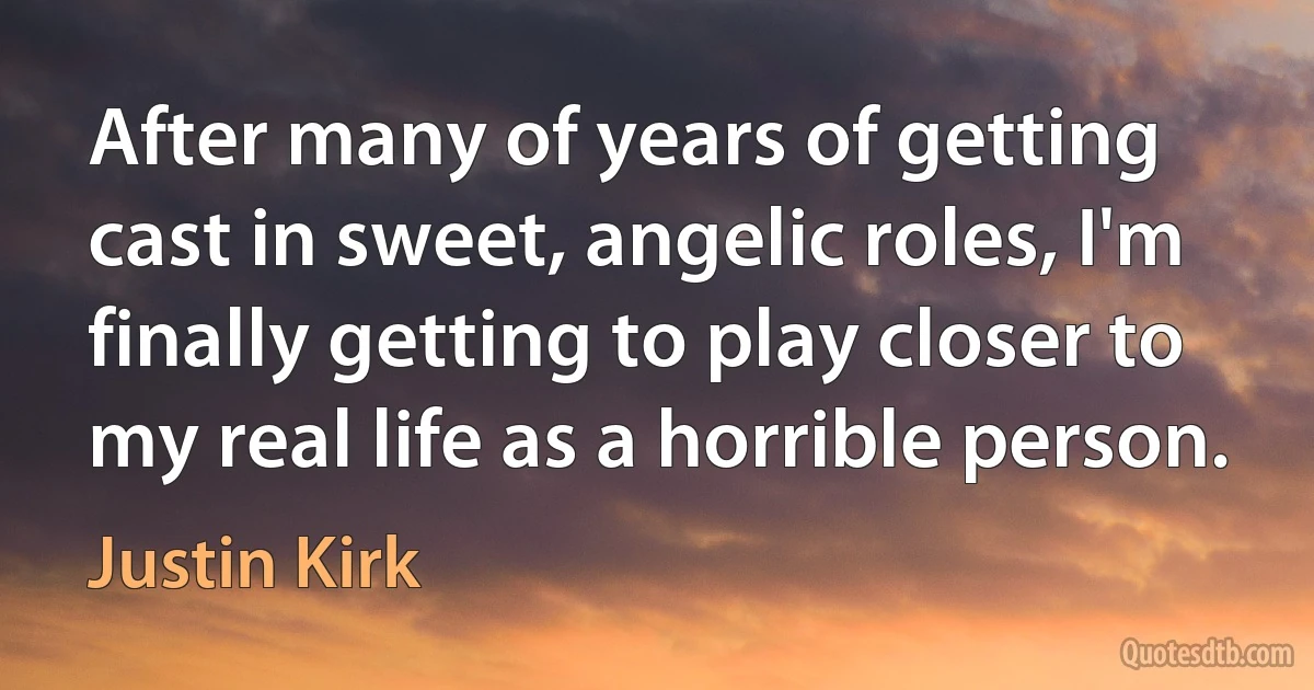 After many of years of getting cast in sweet, angelic roles, I'm finally getting to play closer to my real life as a horrible person. (Justin Kirk)