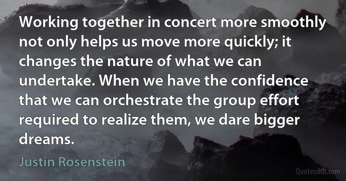 Working together in concert more smoothly not only helps us move more quickly; it changes the nature of what we can undertake. When we have the confidence that we can orchestrate the group effort required to realize them, we dare bigger dreams. (Justin Rosenstein)