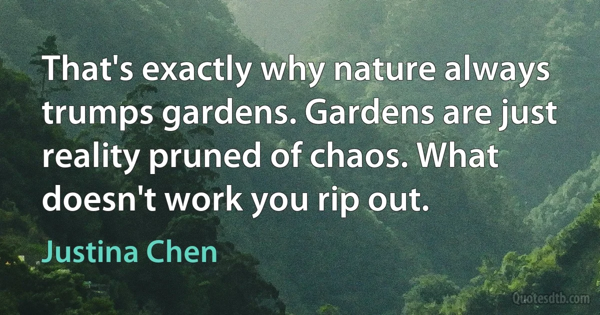 That's exactly why nature always trumps gardens. Gardens are just reality pruned of chaos. What doesn't work you rip out. (Justina Chen)