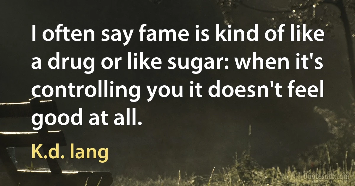 I often say fame is kind of like a drug or like sugar: when it's controlling you it doesn't feel good at all. (K.d. lang)