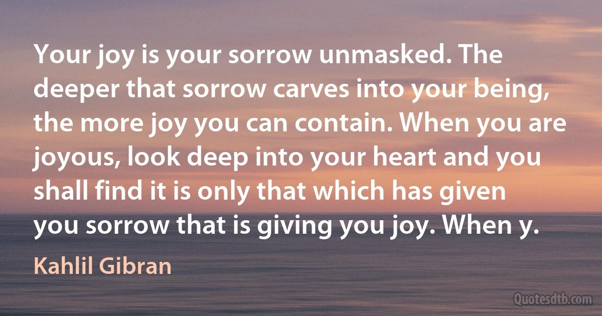 Your joy is your sorrow unmasked. The deeper that sorrow carves into your being, the more joy you can contain. When you are joyous, look deep into your heart and you shall find it is only that which has given you sorrow that is giving you joy. When y. (Kahlil Gibran)