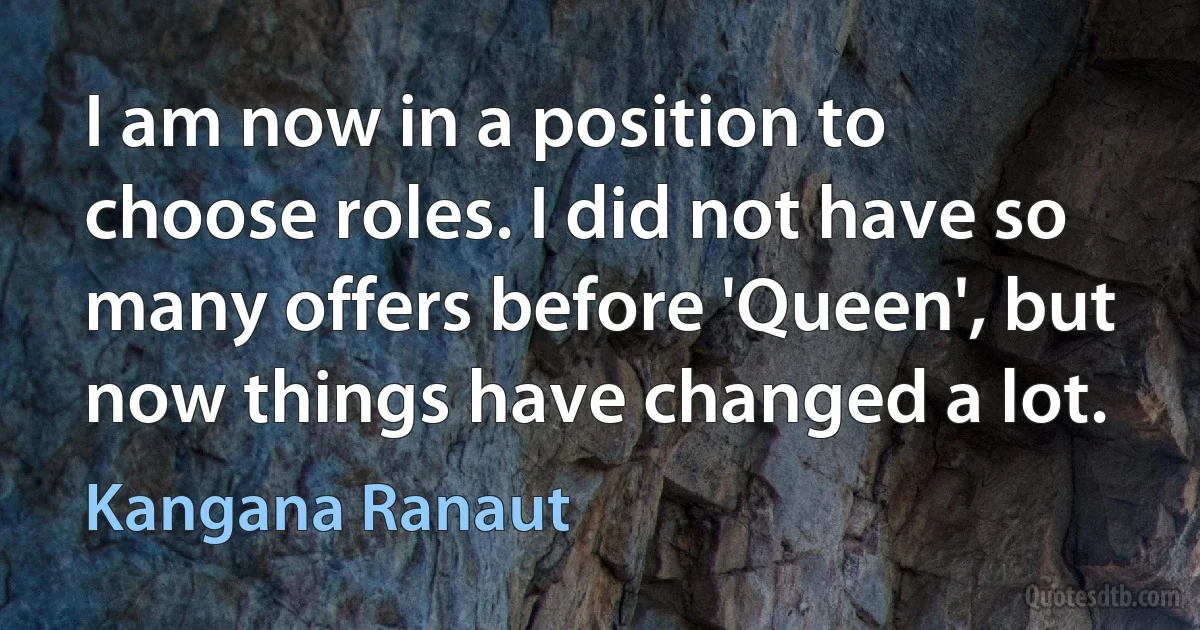 I am now in a position to choose roles. I did not have so many offers before 'Queen', but now things have changed a lot. (Kangana Ranaut)