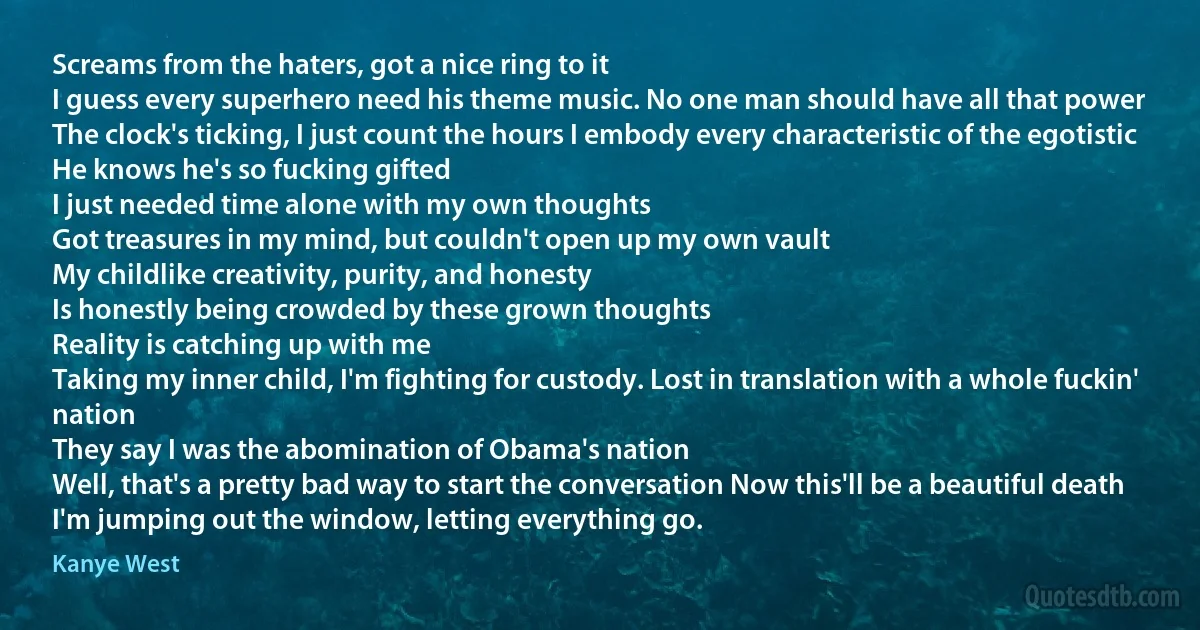 Screams from the haters, got a nice ring to it
I guess every superhero need his theme music. No one man should have all that power
The clock's ticking, I just count the hours I embody every characteristic of the egotistic
He knows he's so fucking gifted
I just needed time alone with my own thoughts
Got treasures in my mind, but couldn't open up my own vault
My childlike creativity, purity, and honesty
Is honestly being crowded by these grown thoughts
Reality is catching up with me
Taking my inner child, I'm fighting for custody. Lost in translation with a whole fuckin' nation
They say I was the abomination of Obama's nation
Well, that's a pretty bad way to start the conversation Now this'll be a beautiful death
I'm jumping out the window, letting everything go. (Kanye West)