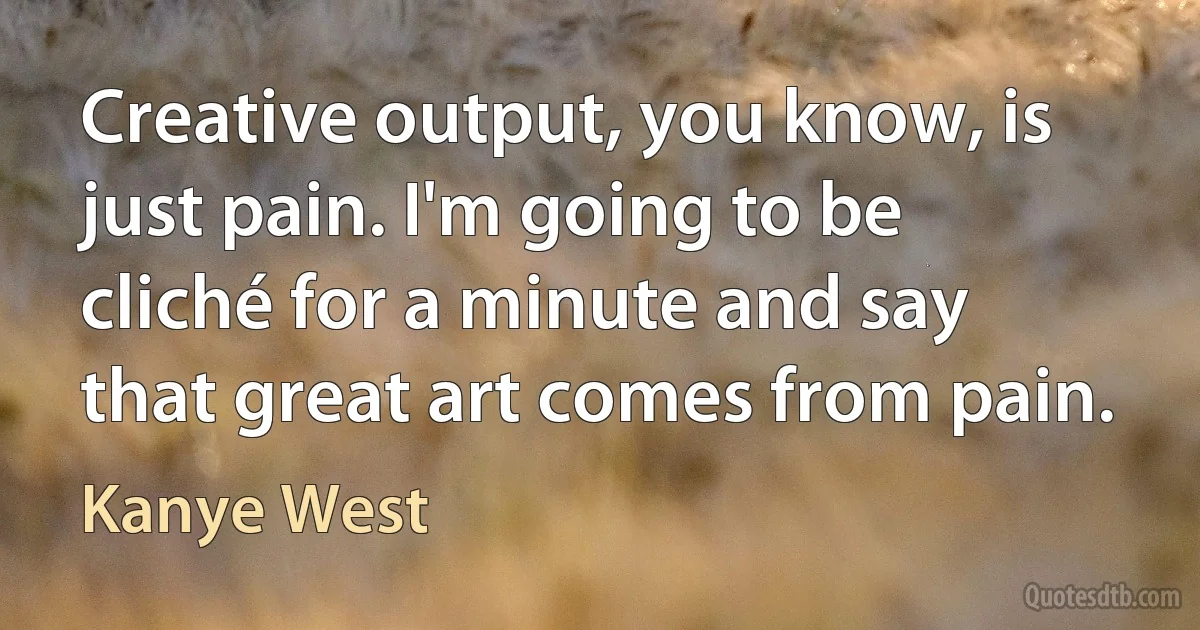 Creative output, you know, is just pain. I'm going to be cliché for a minute and say that great art comes from pain. (Kanye West)