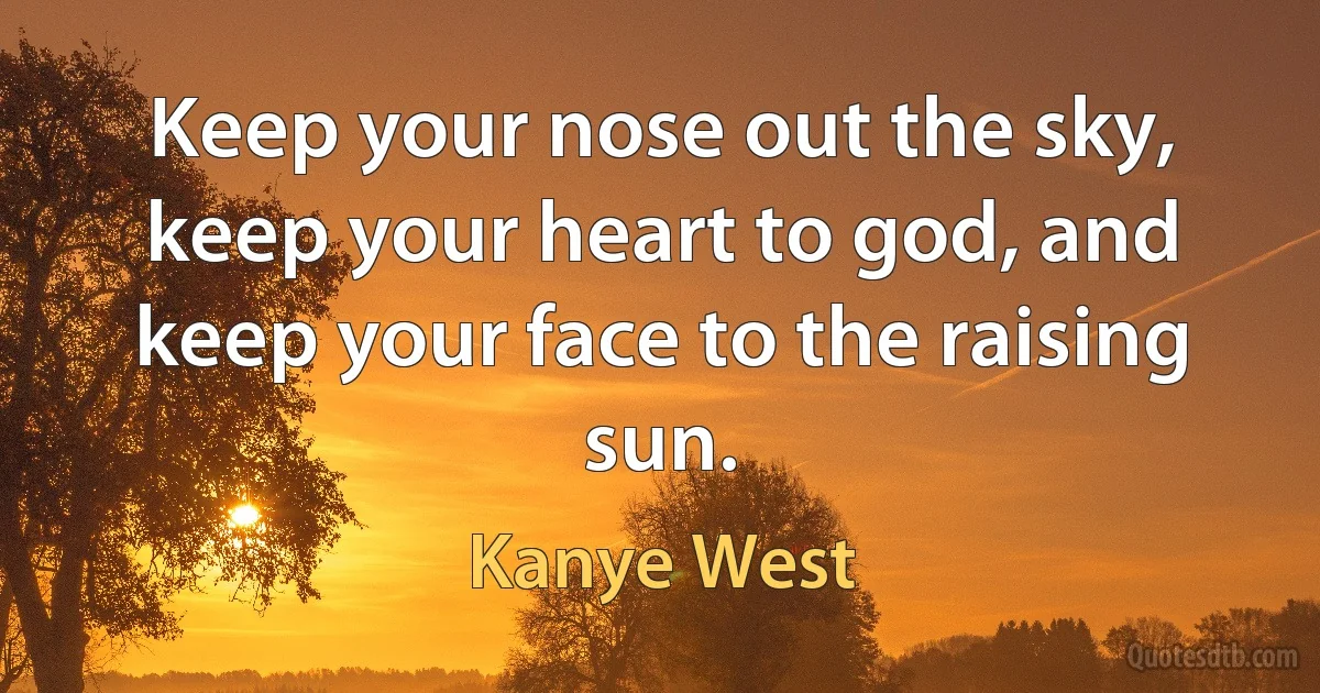 Keep your nose out the sky, keep your heart to god, and keep your face to the raising sun. (Kanye West)