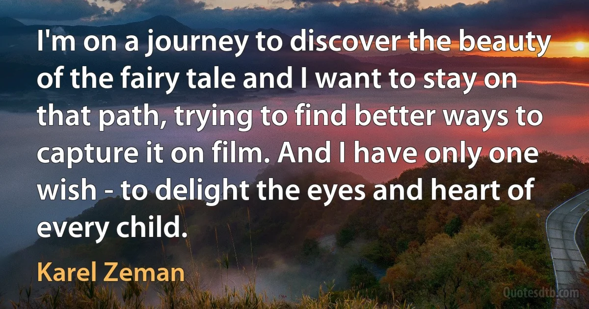 I'm on a journey to discover the beauty of the fairy tale and I want to stay on that path, trying to find better ways to capture it on film. And I have only one wish - to delight the eyes and heart of every child. (Karel Zeman)