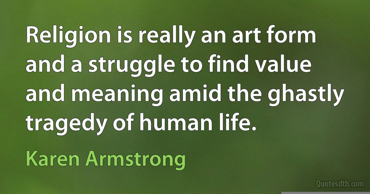 Religion is really an art form and a struggle to find value and meaning amid the ghastly tragedy of human life. (Karen Armstrong)