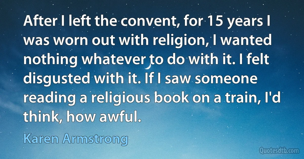 After I left the convent, for 15 years I was worn out with religion, I wanted nothing whatever to do with it. I felt disgusted with it. If I saw someone reading a religious book on a train, I'd think, how awful. (Karen Armstrong)