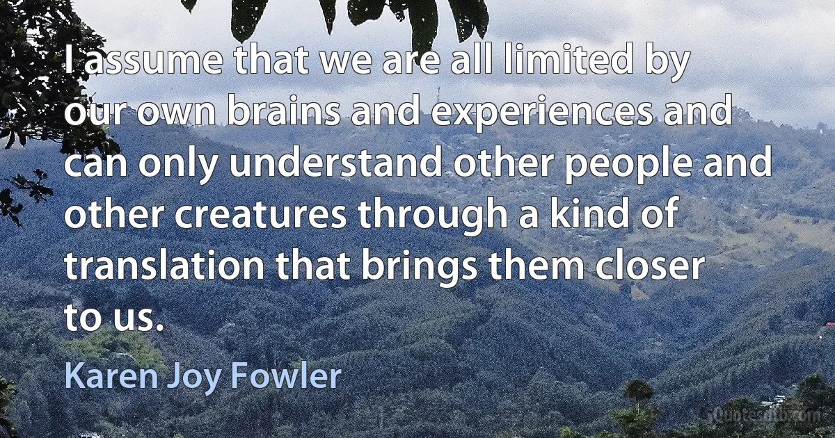 I assume that we are all limited by our own brains and experiences and can only understand other people and other creatures through a kind of translation that brings them closer to us. (Karen Joy Fowler)