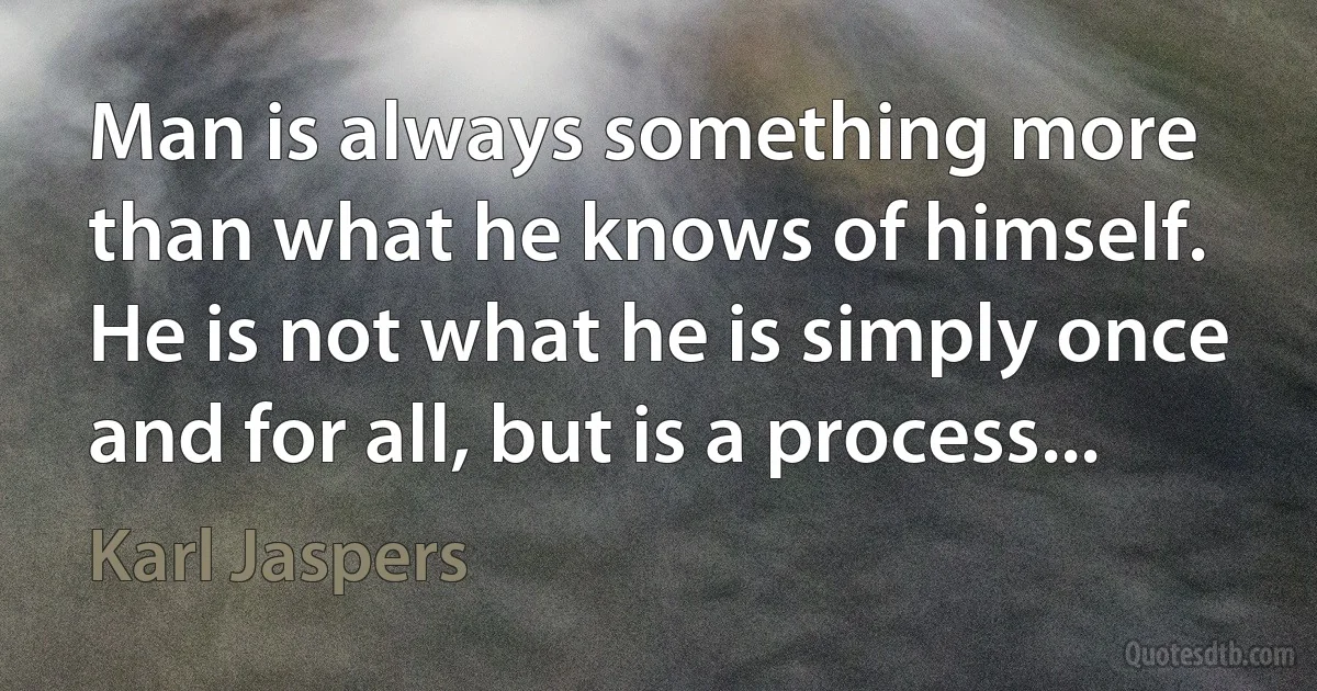 Man is always something more than what he knows of himself. He is not what he is simply once and for all, but is a process... (Karl Jaspers)