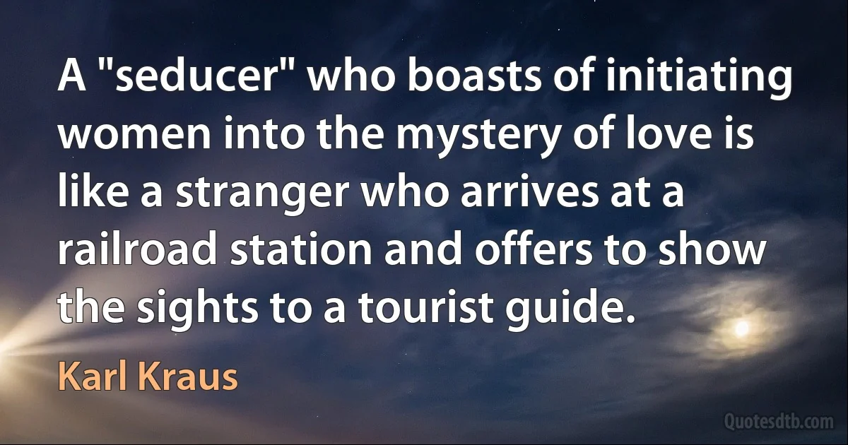 A "seducer" who boasts of initiating women into the mystery of love is like a stranger who arrives at a railroad station and offers to show the sights to a tourist guide. (Karl Kraus)