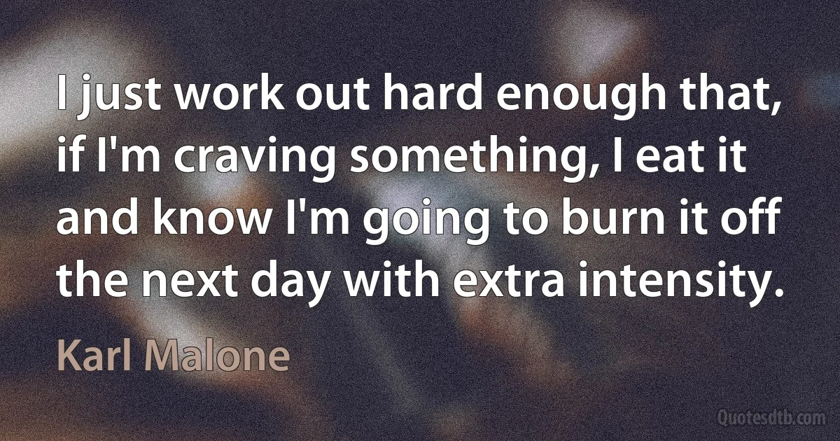 I just work out hard enough that, if I'm craving something, I eat it and know I'm going to burn it off the next day with extra intensity. (Karl Malone)