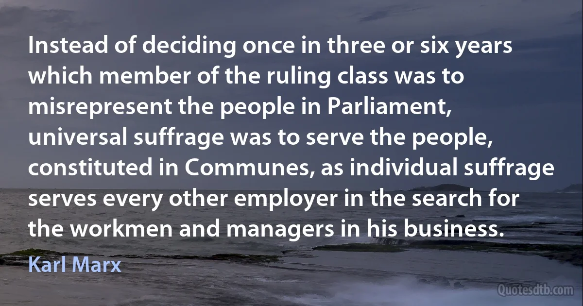 Instead of deciding once in three or six years which member of the ruling class was to misrepresent the people in Parliament, universal suffrage was to serve the people, constituted in Communes, as individual suffrage serves every other employer in the search for the workmen and managers in his business. (Karl Marx)