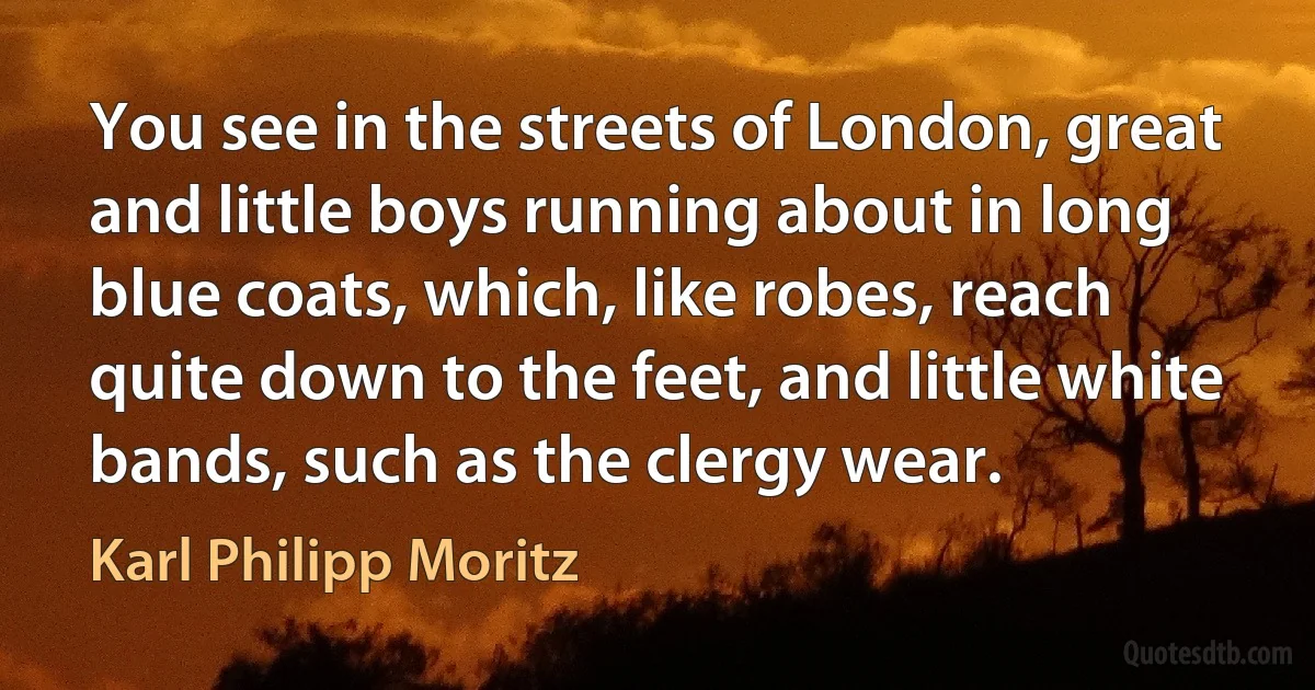 You see in the streets of London, great and little boys running about in long blue coats, which, like robes, reach quite down to the feet, and little white bands, such as the clergy wear. (Karl Philipp Moritz)