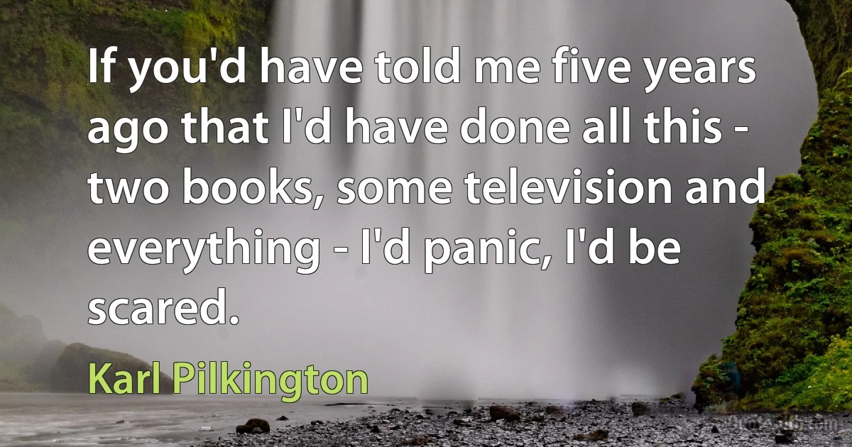 If you'd have told me five years ago that I'd have done all this - two books, some television and everything - I'd panic, I'd be scared. (Karl Pilkington)