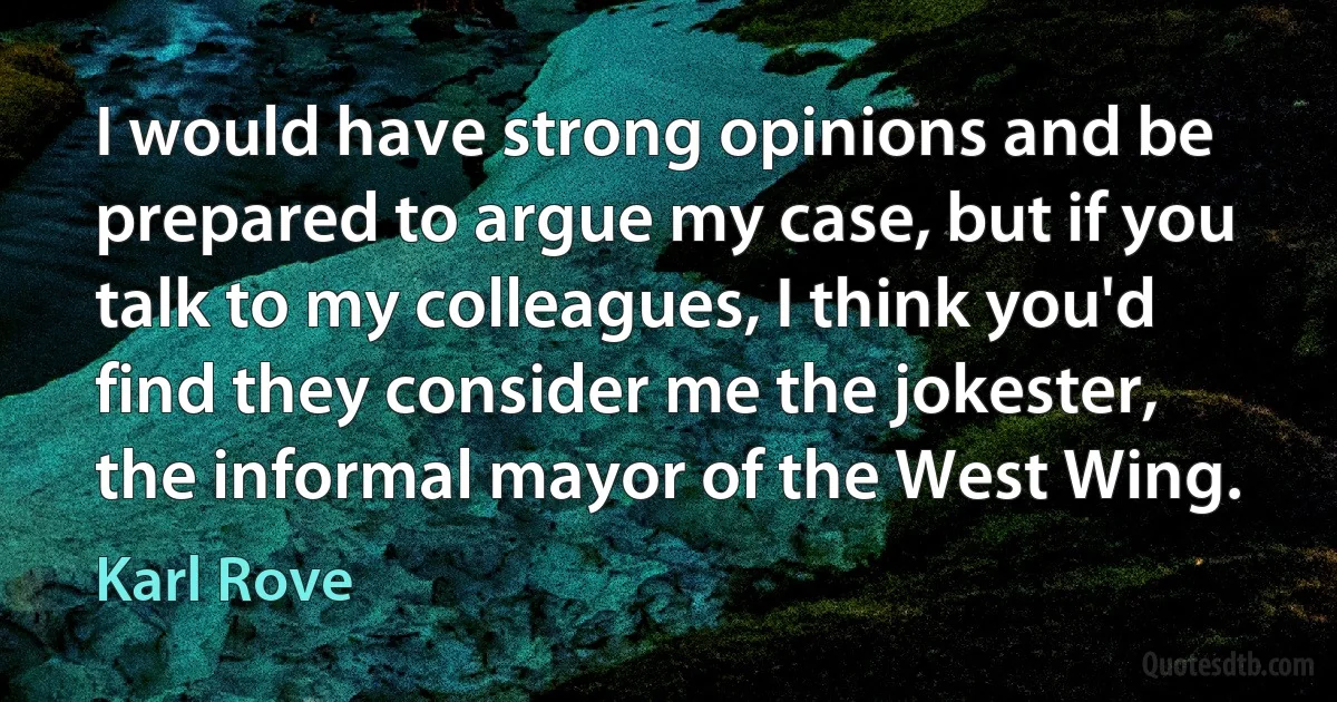 I would have strong opinions and be prepared to argue my case, but if you talk to my colleagues, I think you'd find they consider me the jokester, the informal mayor of the West Wing. (Karl Rove)