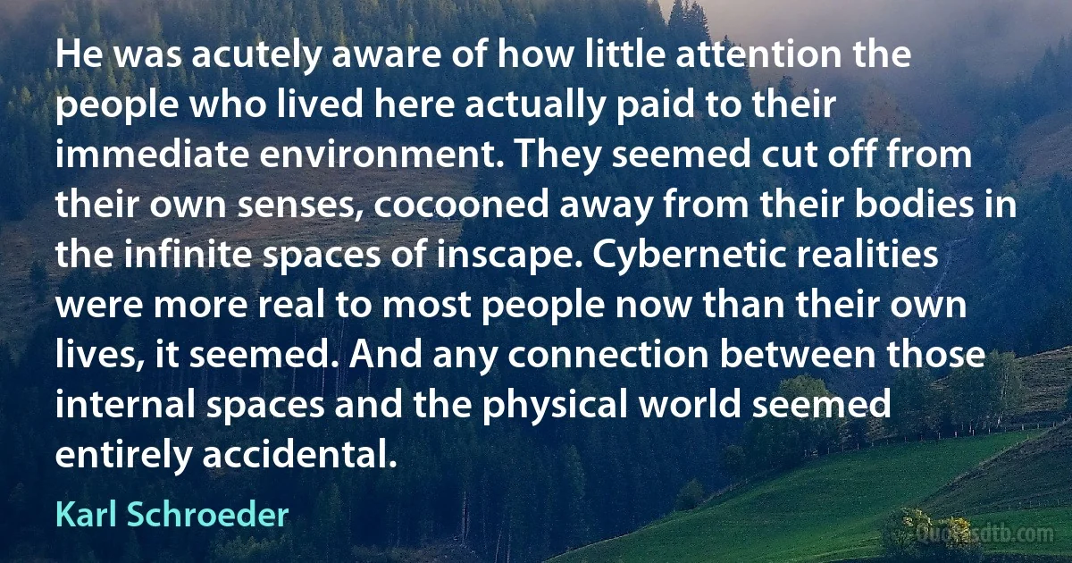 He was acutely aware of how little attention the people who lived here actually paid to their immediate environment. They seemed cut off from their own senses, cocooned away from their bodies in the infinite spaces of inscape. Cybernetic realities were more real to most people now than their own lives, it seemed. And any connection between those internal spaces and the physical world seemed entirely accidental. (Karl Schroeder)