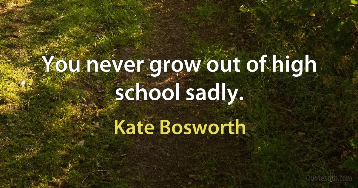 You never grow out of high school sadly. (Kate Bosworth)