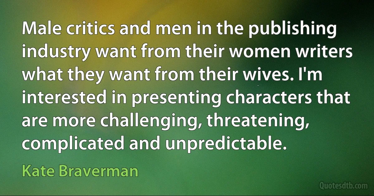 Male critics and men in the publishing industry want from their women writers what they want from their wives. I'm interested in presenting characters that are more challenging, threatening, complicated and unpredictable. (Kate Braverman)