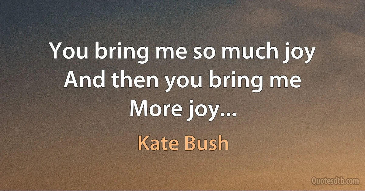 You bring me so much joy
And then you bring me
More joy... (Kate Bush)