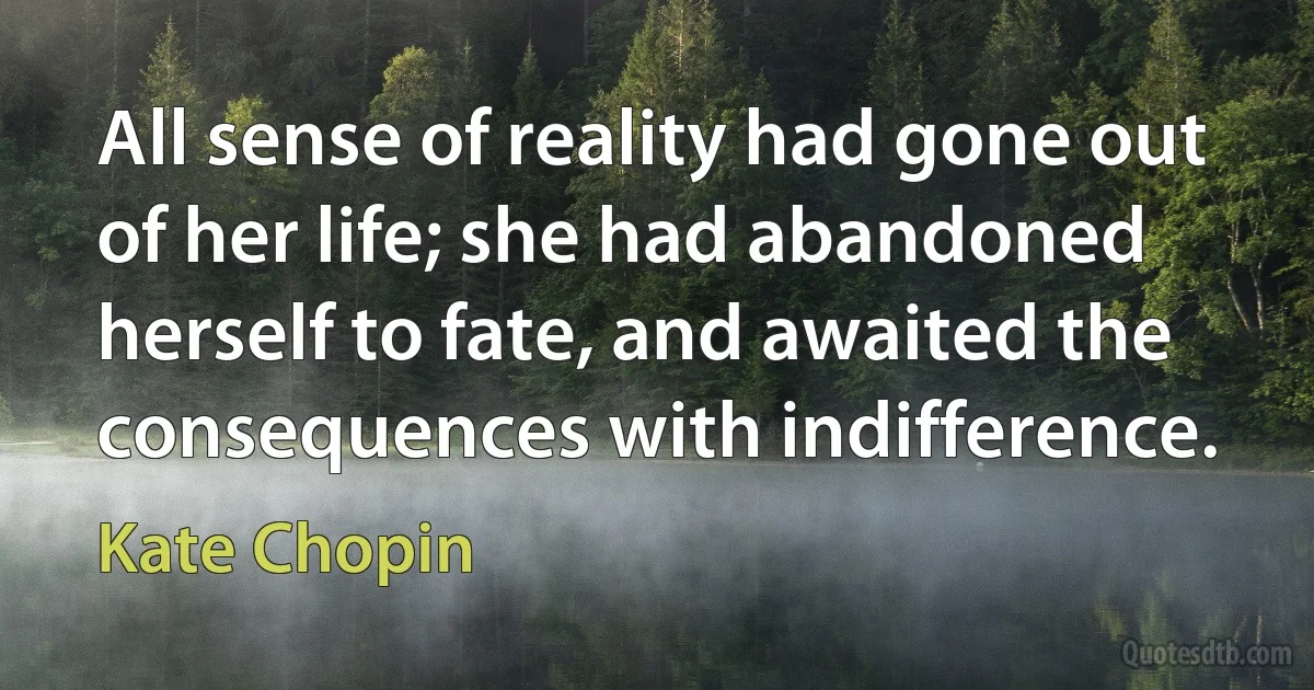 All sense of reality had gone out of her life; she had abandoned herself to fate, and awaited the consequences with indifference. (Kate Chopin)