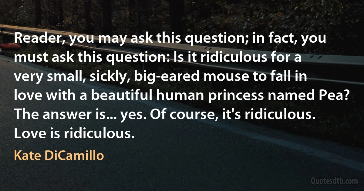 Reader, you may ask this question; in fact, you must ask this question: Is it ridiculous for a very small, sickly, big-eared mouse to fall in love with a beautiful human princess named Pea?
The answer is... yes. Of course, it's ridiculous.
Love is ridiculous. (Kate DiCamillo)