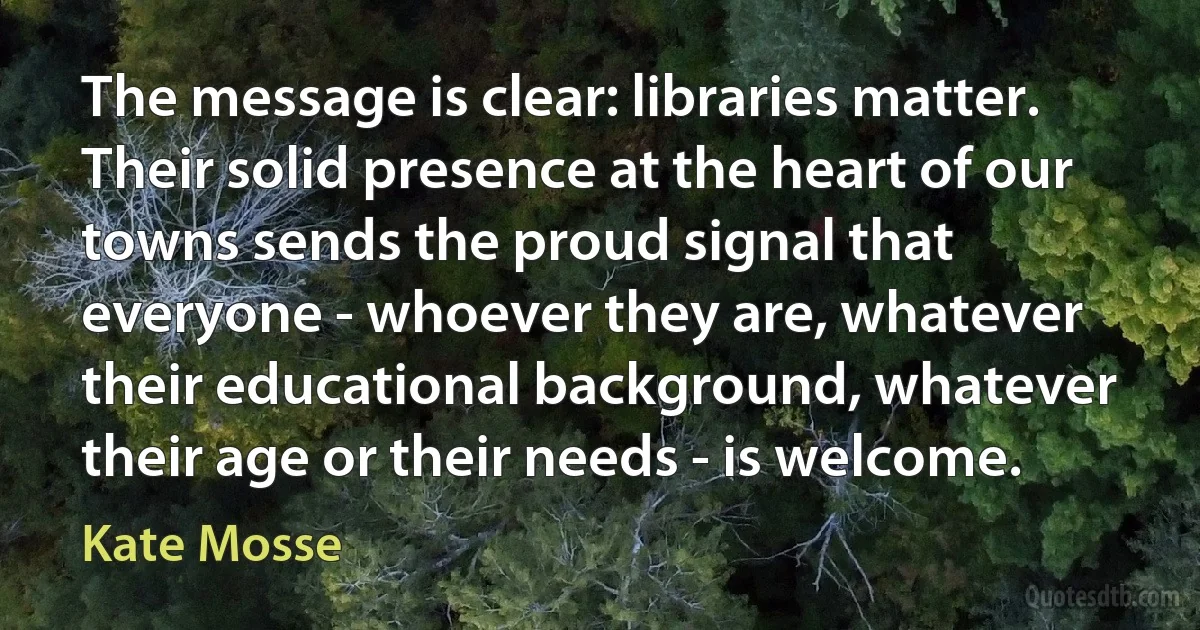 The message is clear: libraries matter. Their solid presence at the heart of our towns sends the proud signal that everyone - whoever they are, whatever their educational background, whatever their age or their needs - is welcome. (Kate Mosse)