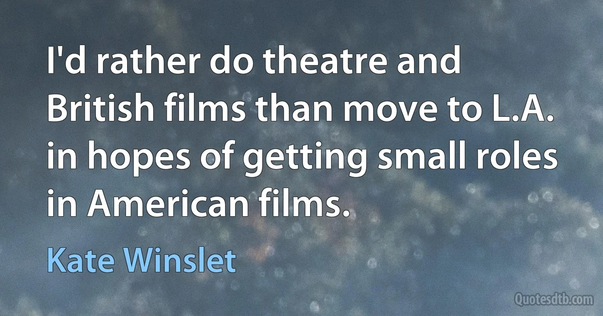 I'd rather do theatre and British films than move to L.A. in hopes of getting small roles in American films. (Kate Winslet)