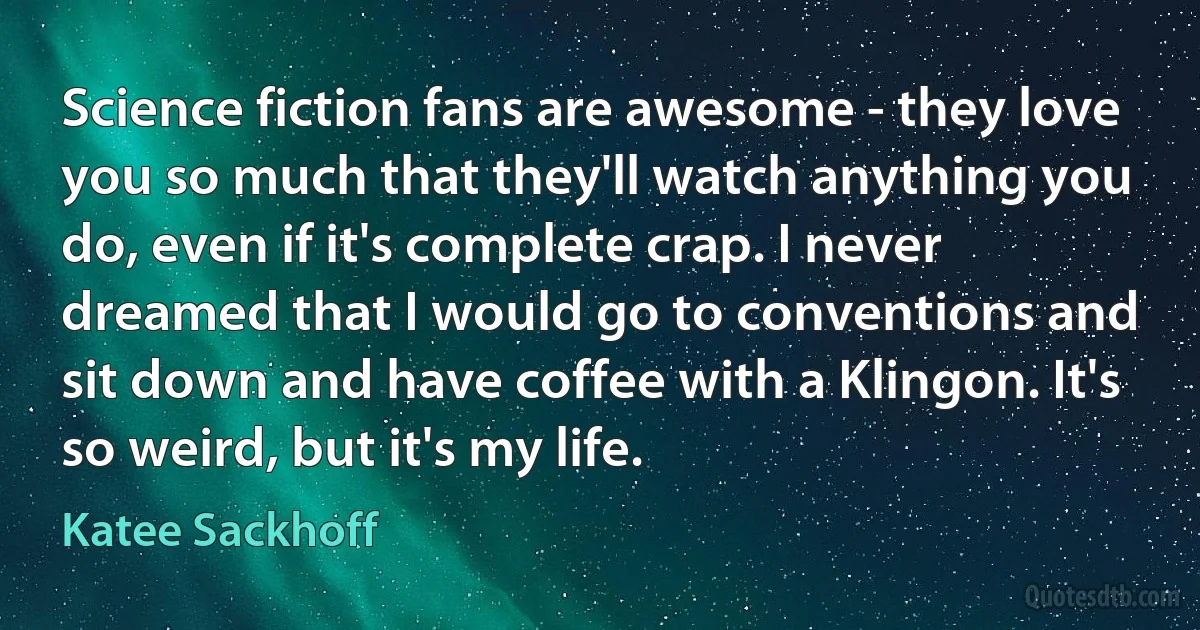 Science fiction fans are awesome - they love you so much that they'll watch anything you do, even if it's complete crap. I never dreamed that I would go to conventions and sit down and have coffee with a Klingon. It's so weird, but it's my life. (Katee Sackhoff)