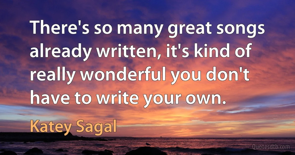 There's so many great songs already written, it's kind of really wonderful you don't have to write your own. (Katey Sagal)