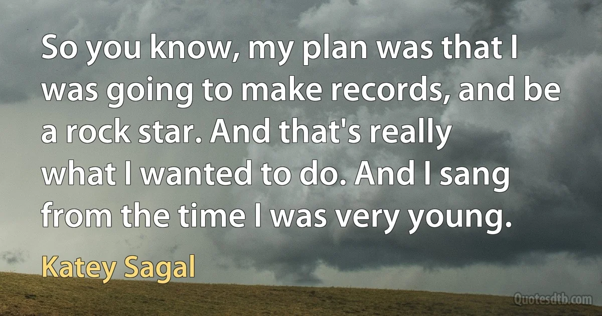 So you know, my plan was that I was going to make records, and be a rock star. And that's really what I wanted to do. And I sang from the time I was very young. (Katey Sagal)