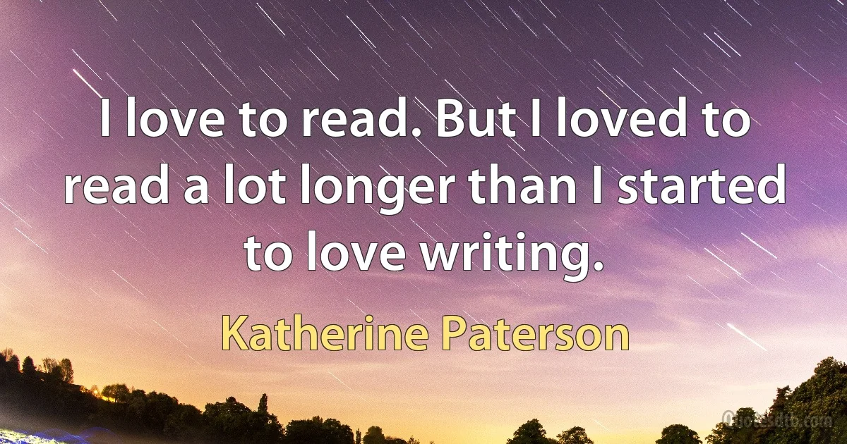 I love to read. But I loved to read a lot longer than I started to love writing. (Katherine Paterson)