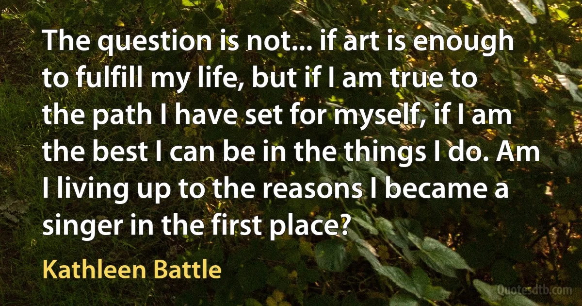 The question is not... if art is enough to fulfill my life, but if I am true to the path I have set for myself, if I am the best I can be in the things I do. Am I living up to the reasons I became a singer in the first place? (Kathleen Battle)