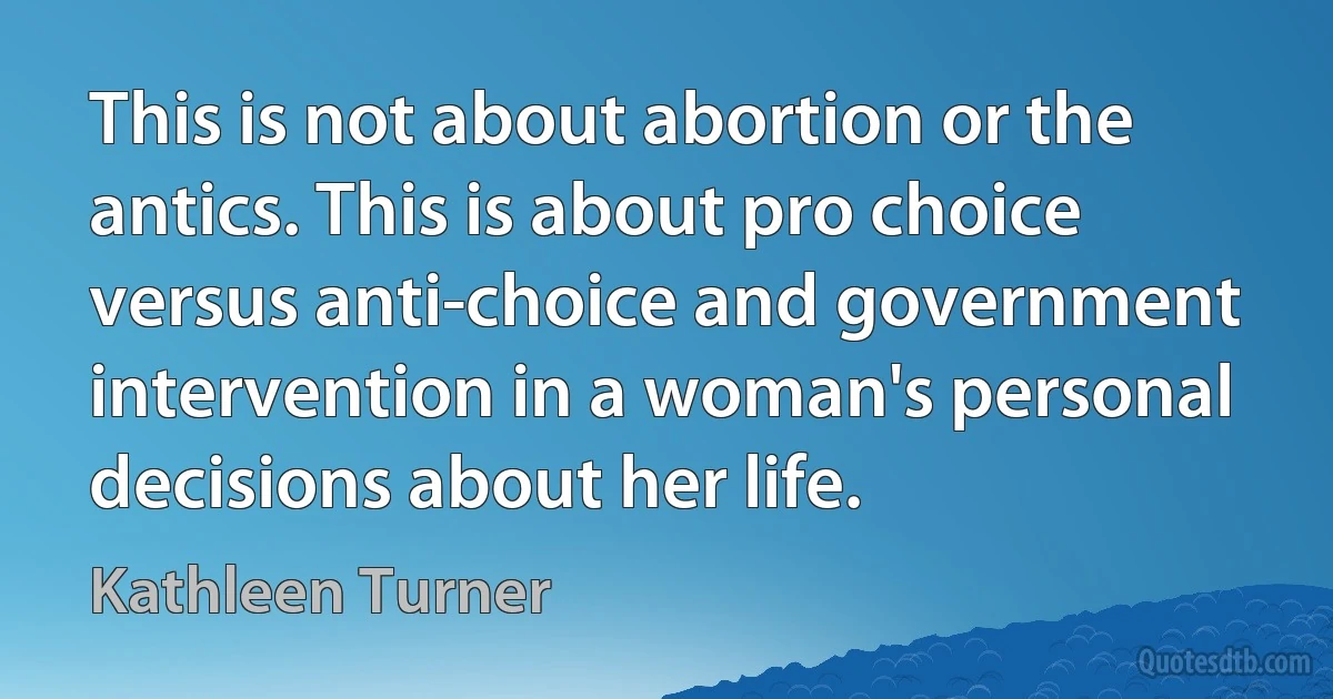 This is not about abortion or the antics. This is about pro choice versus anti-choice and government intervention in a woman's personal decisions about her life. (Kathleen Turner)