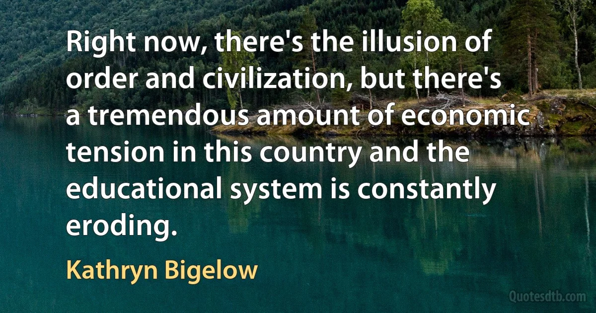 Right now, there's the illusion of order and civilization, but there's a tremendous amount of economic tension in this country and the educational system is constantly eroding. (Kathryn Bigelow)