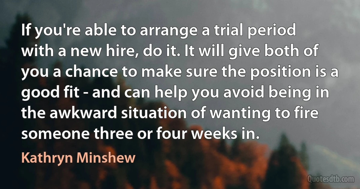 If you're able to arrange a trial period with a new hire, do it. It will give both of you a chance to make sure the position is a good fit - and can help you avoid being in the awkward situation of wanting to fire someone three or four weeks in. (Kathryn Minshew)