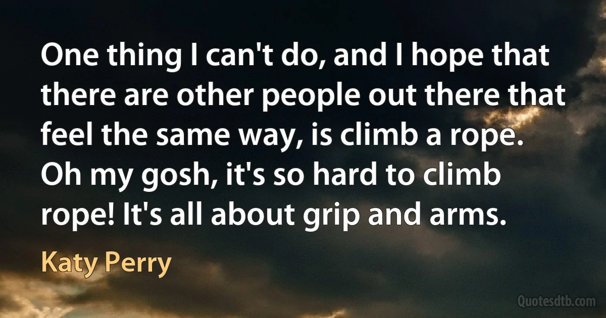 One thing I can't do, and I hope that there are other people out there that feel the same way, is climb a rope. Oh my gosh, it's so hard to climb rope! It's all about grip and arms. (Katy Perry)