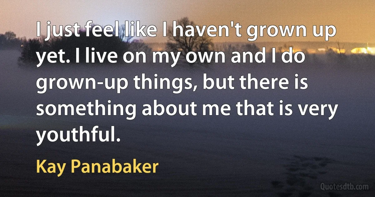 I just feel like I haven't grown up yet. I live on my own and I do grown-up things, but there is something about me that is very youthful. (Kay Panabaker)