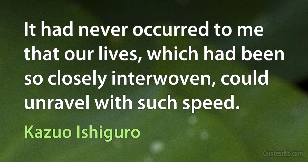 It had never occurred to me that our lives, which had been so closely interwoven, could unravel with such speed. (Kazuo Ishiguro)