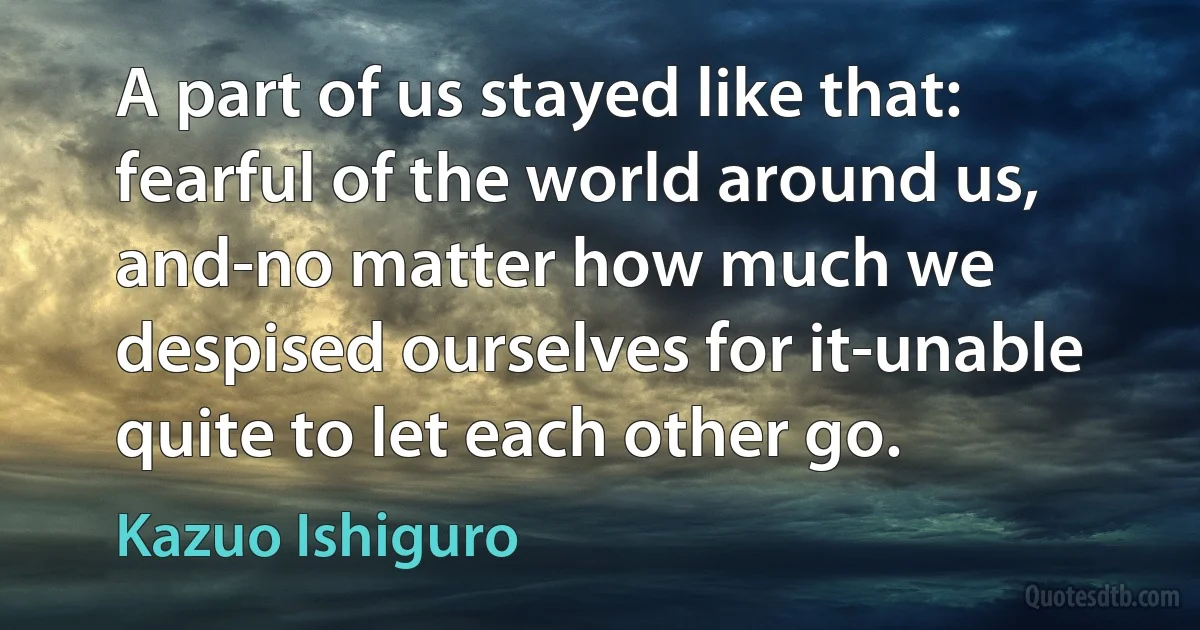 A part of us stayed like that: fearful of the world around us, and-no matter how much we despised ourselves for it-unable quite to let each other go. (Kazuo Ishiguro)